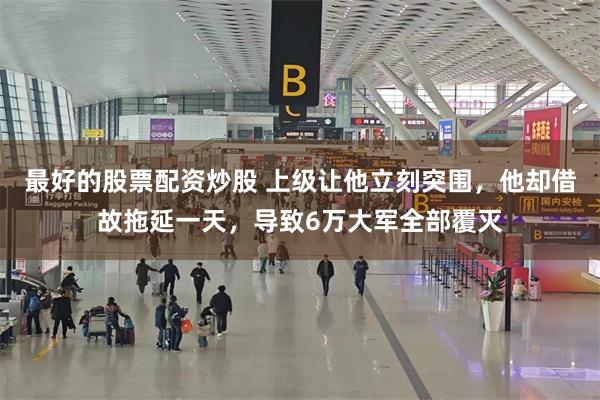 最好的股票配资炒股 上级让他立刻突围，他却借故拖延一天，导致6万大军全部覆灭