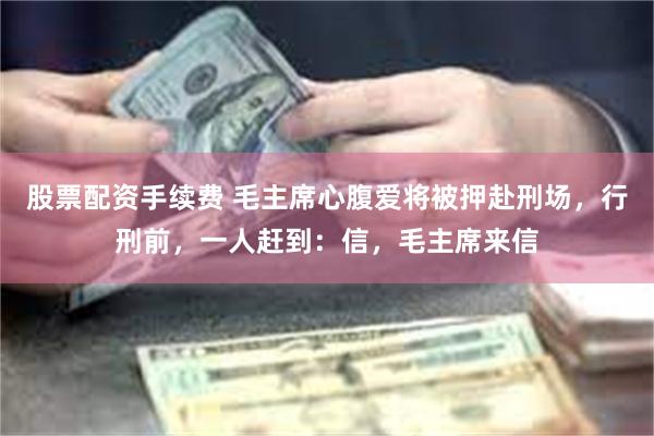 股票配资手续费 毛主席心腹爱将被押赴刑场，行刑前，一人赶到：信，毛主席来信