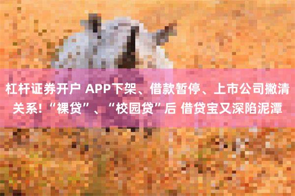 杠杆证券开户 APP下架、借款暂停、上市公司撇清关系! “裸贷”、“校园贷”后 借贷宝又深陷泥潭