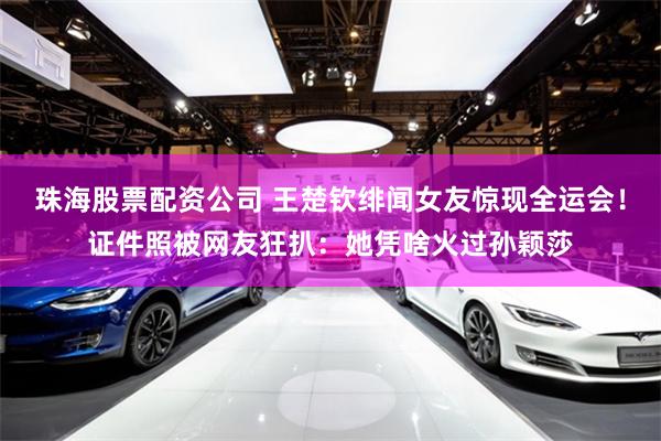 珠海股票配资公司 王楚钦绯闻女友惊现全运会！证件照被网友狂扒：她凭啥火过孙颖莎