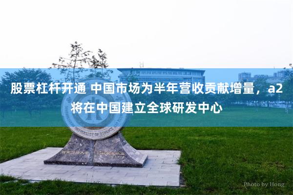 股票杠杆开通 中国市场为半年营收贡献增量，a2将在中国建立全球研发中心