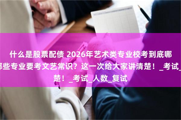 什么是股票配债 2026年艺术类专业校考到底哪些学校、哪些专业要考文艺常识？这一次给大家讲清楚！_考试_人数_复试