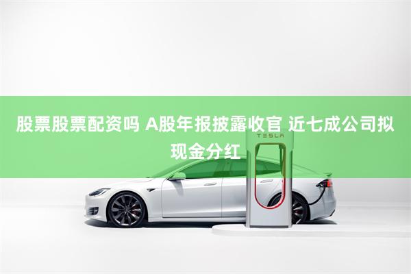 股票股票配资吗 A股年报披露收官 近七成公司拟现金分红