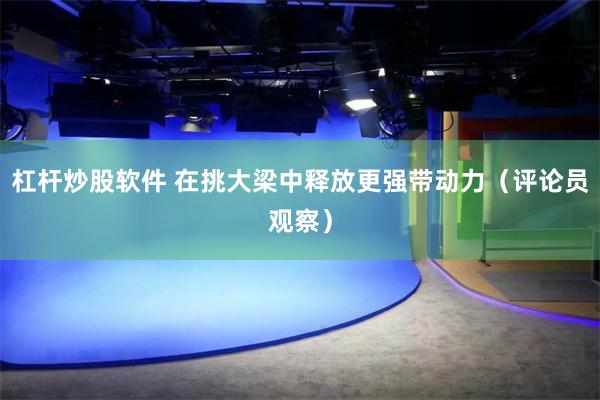 杠杆炒股软件 在挑大梁中释放更强带动力（评论员观察）
