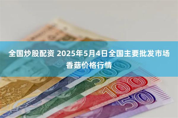全国炒股配资 2025年5月4日全国主要批发市场香菇价格行情