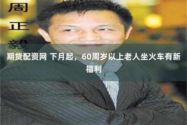 期货配资网 下月起，60周岁以上老人坐火车有新福利