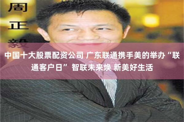 中国十大股票配资公司 广东联通携手美的举办“联通客户日” 智联未来焕 新美好生活