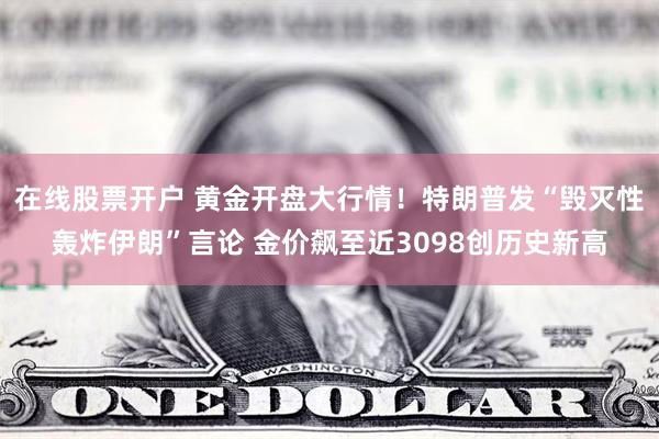 在线股票开户 黄金开盘大行情！特朗普发“毁灭性轰炸伊朗”言论 金价飙至近3098创历史新高