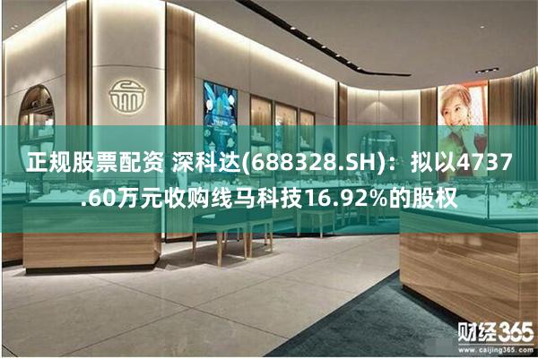 正规股票配资 深科达(688328.SH)：拟以4737.60万元收购线马科技16.92%的股权