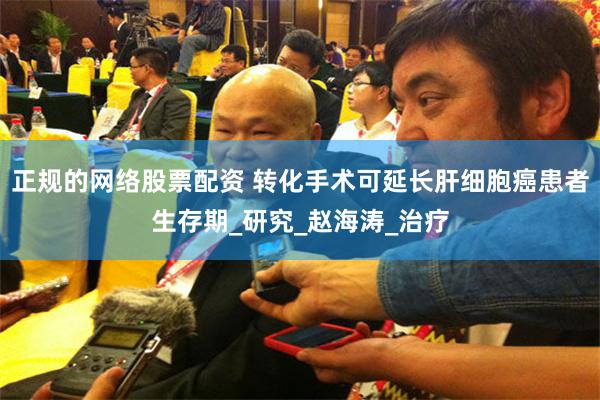 正规的网络股票配资 转化手术可延长肝细胞癌患者生存期_研究_赵海涛_治疗
