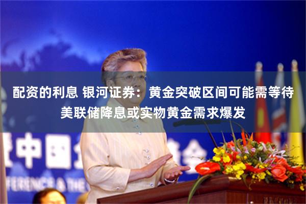 配资的利息 银河证券：黄金突破区间可能需等待美联储降息或实物黄金需求爆发