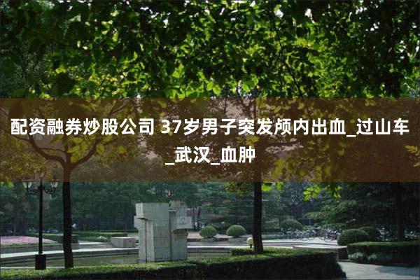 配资融券炒股公司 37岁男子突发颅内出血_过山车_武汉_血肿