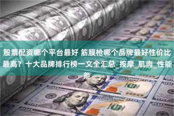 股票配资哪个平台最好 筋膜枪哪个品牌最好性价比最高？十大品牌排行榜一文全汇总_按摩_肌肉_性能