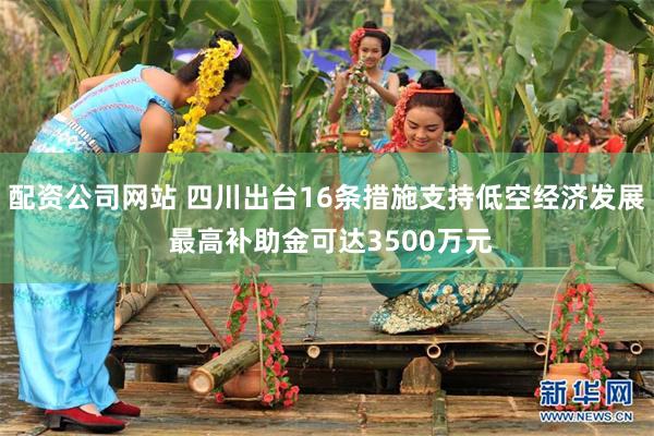 配资公司网站 四川出台16条措施支持低空经济发展 最高补助金可达3500万元