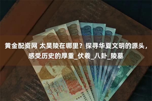 黄金配资网 太昊陵在哪里？探寻华夏文明的源头，感受历史的厚重_伏羲_八卦_陵墓