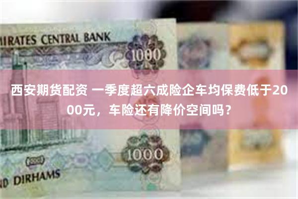 西安期货配资 一季度超六成险企车均保费低于2000元，车险还有降价空间吗？