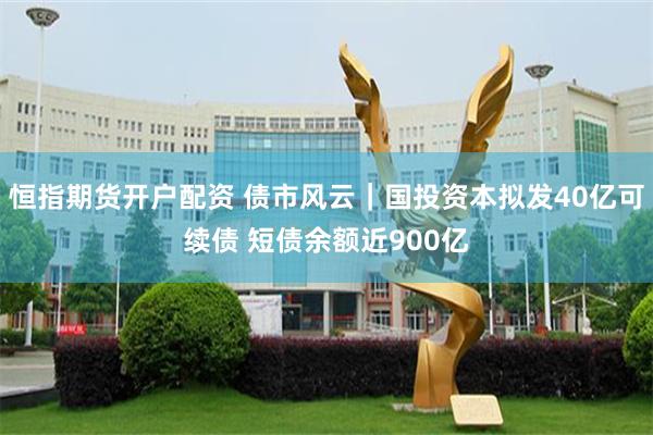恒指期货开户配资 债市风云｜国投资本拟发40亿可续债 短债余额近900亿