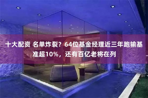 十大配资 名单炸裂？64位基金经理近三年跑输基准超10%，还有百亿老将在列