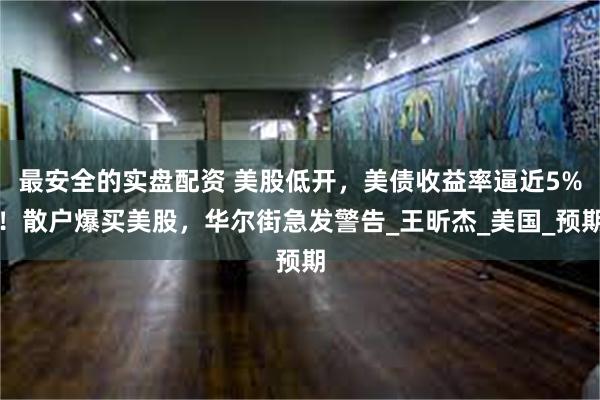 最安全的实盘配资 美股低开，美债收益率逼近5%！散户爆买美股，华尔街急发警告_王昕杰_美国_预期