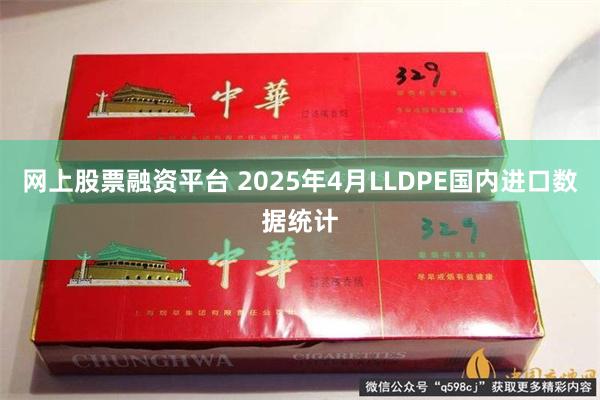 网上股票融资平台 2025年4月LLDPE国内进口数据统计