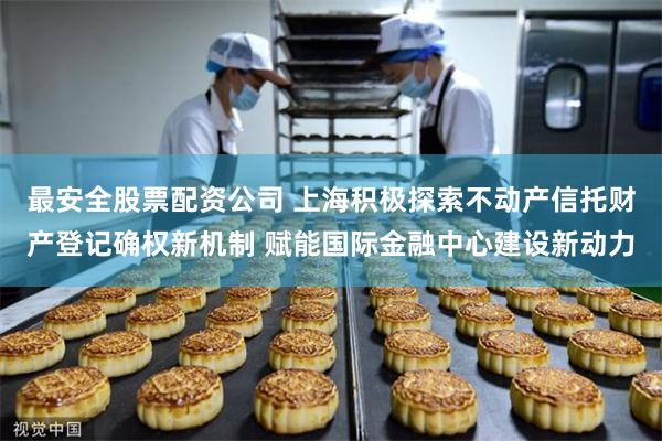 最安全股票配资公司 上海积极探索不动产信托财产登记确权新机制 赋能国际金融中心建设新动力