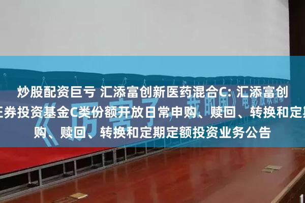 炒股配资巨亏 汇添富创新医药混合C: 汇添富创新医药主题混合型证券投资基金C类份额开放日常申购、赎回、转换和定期定额投资业务公告