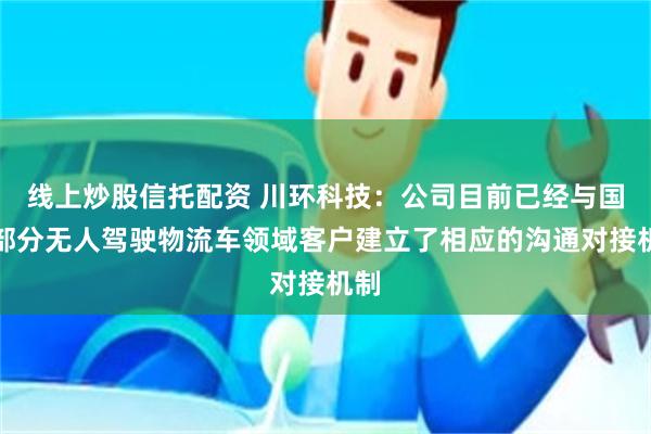 线上炒股信托配资 川环科技：公司目前已经与国内部分无人驾驶物流车领域客户建立了相应的沟通对接机制