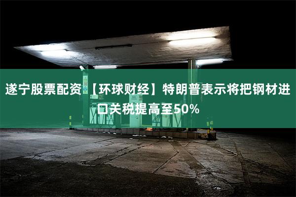 遂宁股票配资 【环球财经】特朗普表示将把钢材进口关税提高至50%