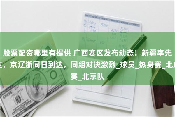 股票配资哪里有提供 广西赛区发布动态！新疆率先抵达，京辽浙同日到达，同组对决激烈_球员_热身赛_北京队