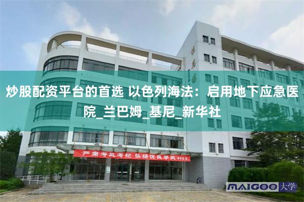 炒股配资平台的首选 以色列海法：启用地下应急医院_兰巴姆_基尼_新华社