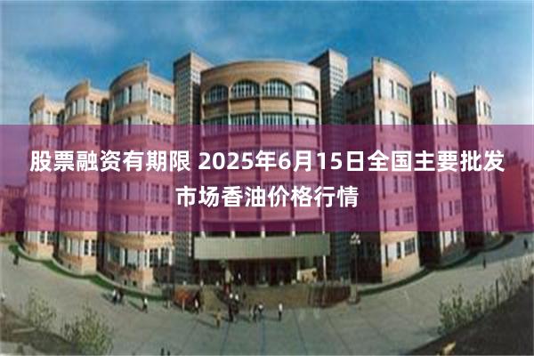 股票融资有期限 2025年6月15日全国主要批发市场香油价格行情
