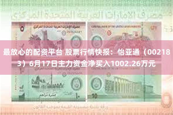 最放心的配资平台 股票行情快报：怡亚通（002183）6月17日主力资金净买入1002.26万元