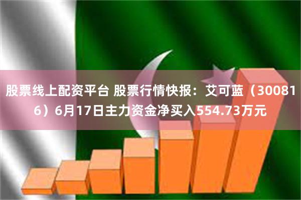 股票线上配资平台 股票行情快报：艾可蓝（300816）6月17日主力资金净买入554.73万元