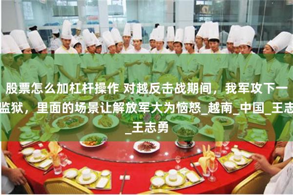 股票怎么加杠杆操作 对越反击战期间，我军攻下一座监狱，里面的场景让解放军大为恼怒_越南_中国_王志勇