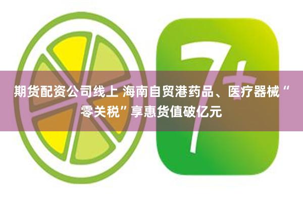 期货配资公司线上 海南自贸港药品、医疗器械“零关税”享惠货值破亿元