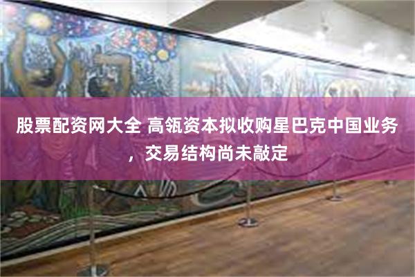 股票配资网大全 高瓴资本拟收购星巴克中国业务，交易结构尚未敲定