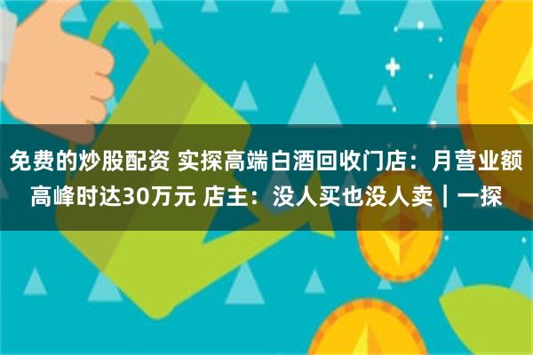 免费的炒股配资 实探高端白酒回收门店：月营业额高峰时达30万元 店主：没人买也没人卖｜一探