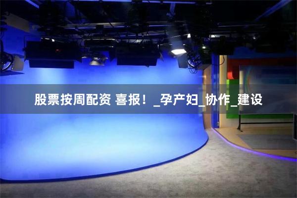 股票按周配资 喜报！_孕产妇_协作_建设