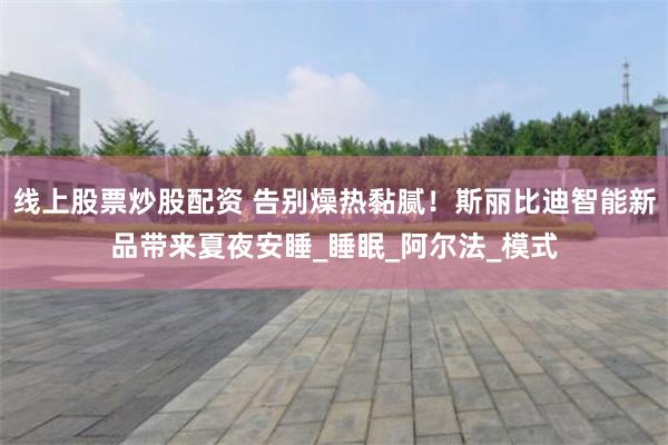 线上股票炒股配资 告别燥热黏腻！斯丽比迪智能新品带来夏夜安睡_睡眠_阿尔法_模式