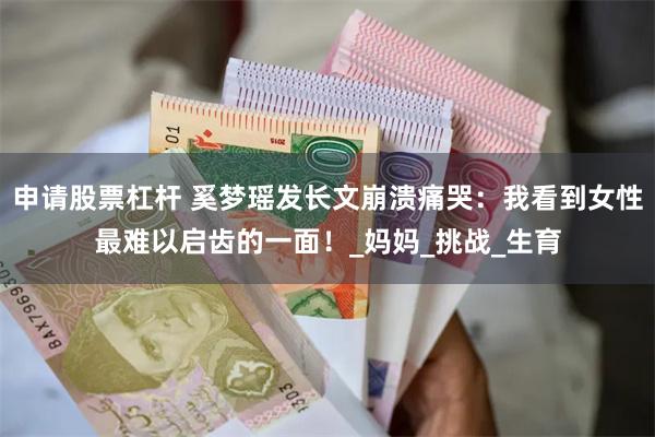 申请股票杠杆 奚梦瑶发长文崩溃痛哭：我看到女性最难以启齿的一面！_妈妈_挑战_生育