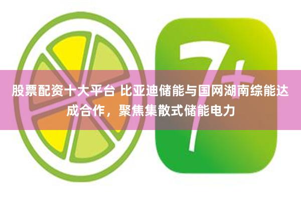 股票配资十大平台 比亚迪储能与国网湖南综能达成合作，聚焦集散式储能电力