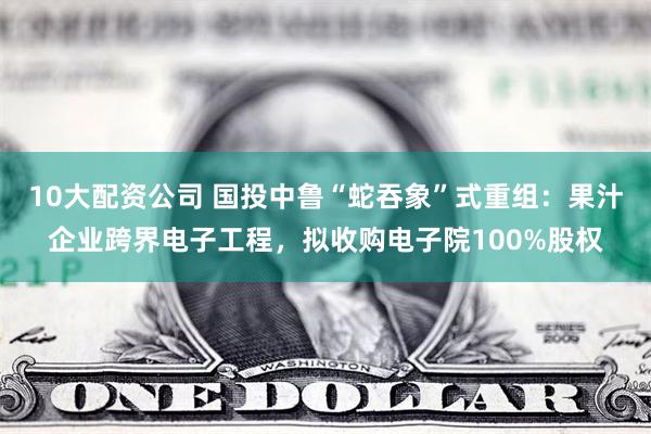 10大配资公司 国投中鲁“蛇吞象”式重组：果汁企业跨界电子工程，拟收购电子院100%股权
