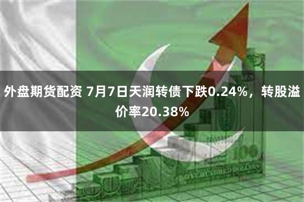 外盘期货配资 7月7日天润转债下跌0.24%，转股溢价率20.38%
